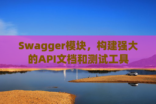 Swagger模块，构建强大的API文档和测试工具